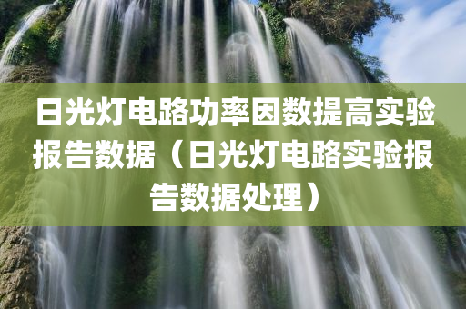 日光灯电路功率因数提高实验报告数据（日光灯电路实验报告数据处理）