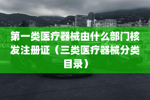 第一类医疗器械由什么部门核发注册证（三类医疗器械分类目录）