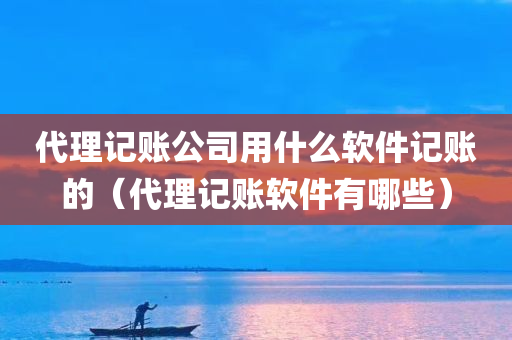 代理记账公司用什么软件记账的（代理记账软件有哪些）