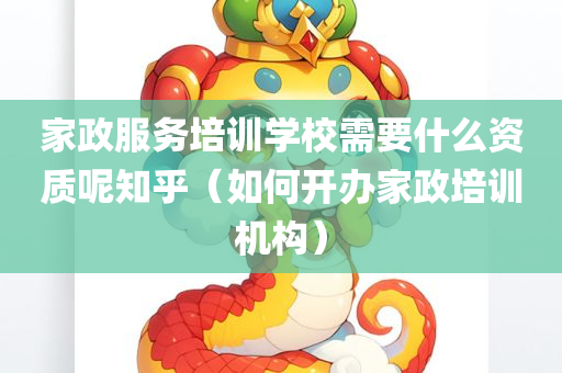 家政服务培训学校需要什么资质呢知乎（如何开办家政培训机构）