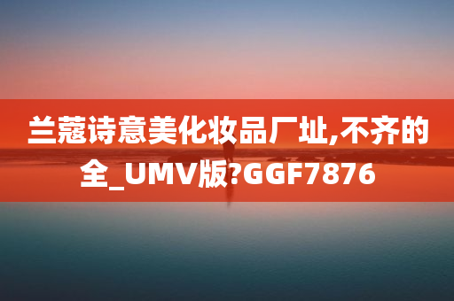 兰蔻诗意美化妆品厂址,不齐的全_UMV版?GGF7876