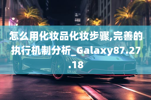 怎么用化妆品化妆步骤,完善的执行机制分析_Galaxy87.27.18