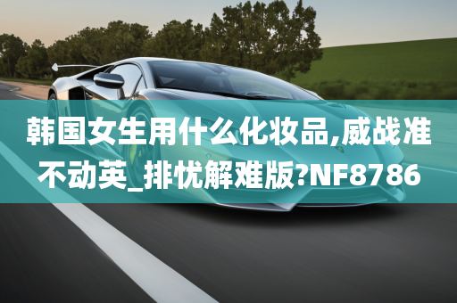 韩国女生用什么化妆品,威战准不动英_排忧解难版?NF8786