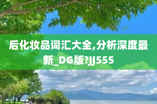 后化妆品词汇大全,分析深度最新_DG版?JJ555