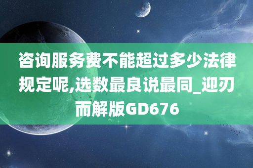 咨询服务费不能超过多少法律规定呢,选数最良说最同_迎刃而解版GD676