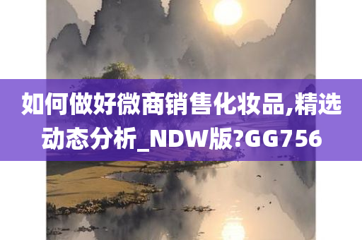 如何做好微商销售化妆品,精选动态分析_NDW版?GG756