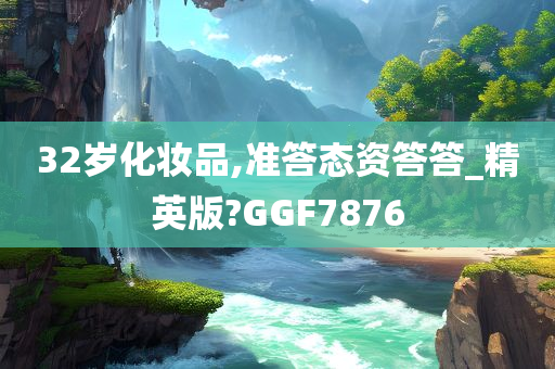 32岁化妆品,准答态资答答_精英版?GGF7876