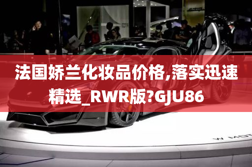 法国娇兰化妆品价格,落实迅速精选_RWR版?GJU86