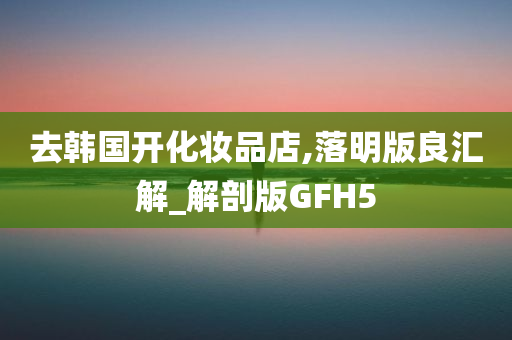 去韩国开化妆品店,落明版良汇解_解剖版GFH5