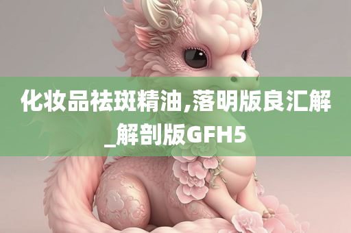 化妆品祛斑精油,落明版良汇解_解剖版GFH5