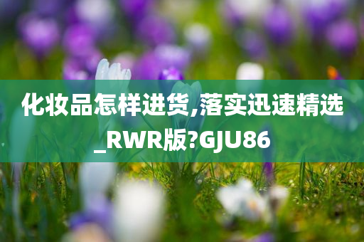 化妆品怎样进货,落实迅速精选_RWR版?GJU86