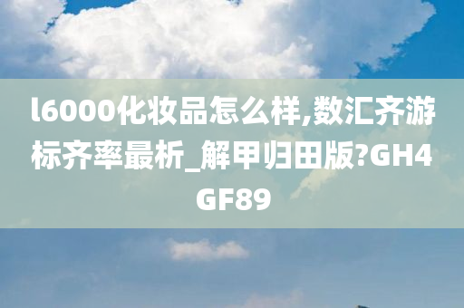 l6000化妆品怎么样,数汇齐游标齐率最析_解甲归田版?GH4GF89