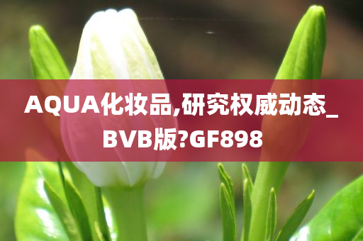 AQUA化妆品,研究权威动态_BVB版?GF898