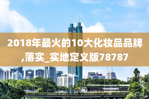 2018年最火的10大化妆品品牌,落实_实地定义版78787