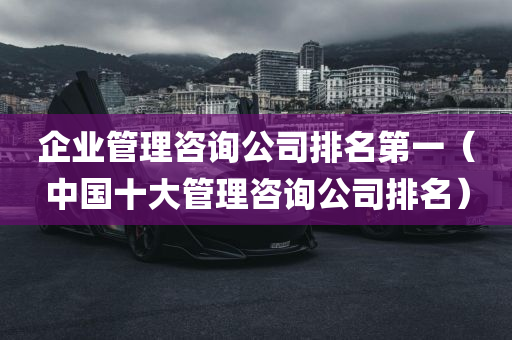 企业管理咨询公司排名第一（中国十大管理咨询公司排名）