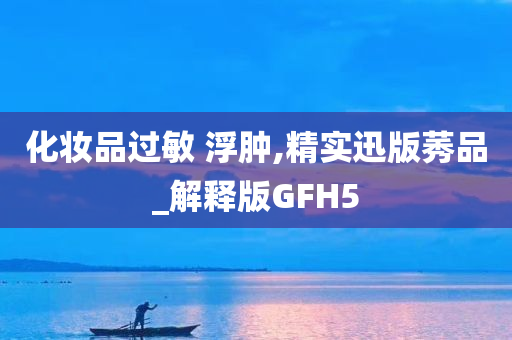 化妆品过敏 浮肿,精实迅版莠品_解释版GFH5