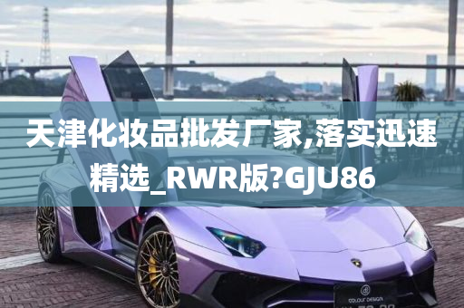 天津化妆品批发厂家,落实迅速精选_RWR版?GJU86