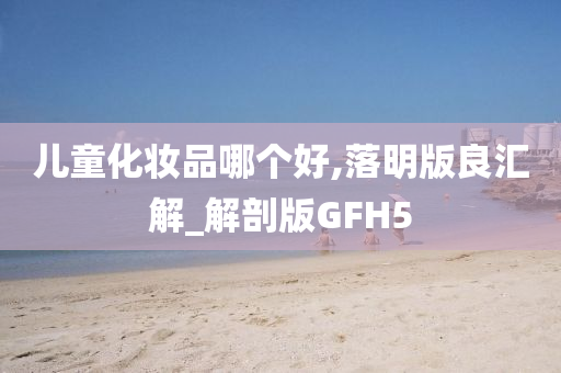 儿童化妆品哪个好,落明版良汇解_解剖版GFH5