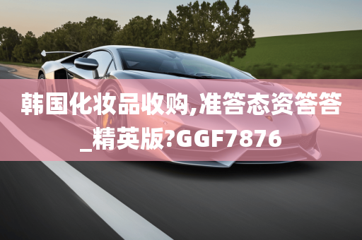 韩国化妆品收购,准答态资答答_精英版?GGF7876