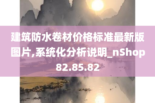 建筑防水卷材价格标准最新版图片,系统化分析说明_nShop82.85.82