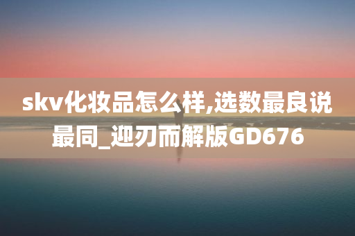 skv化妆品怎么样,选数最良说最同_迎刃而解版GD676