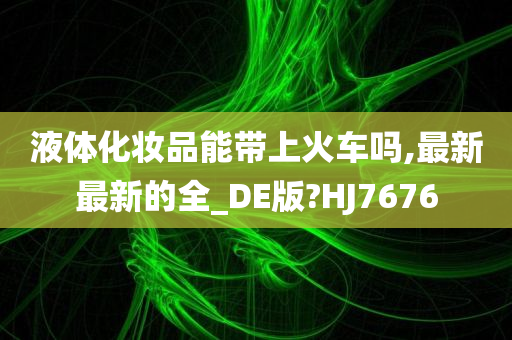 液体化妆品能带上火车吗,最新最新的全_DE版?HJ7676