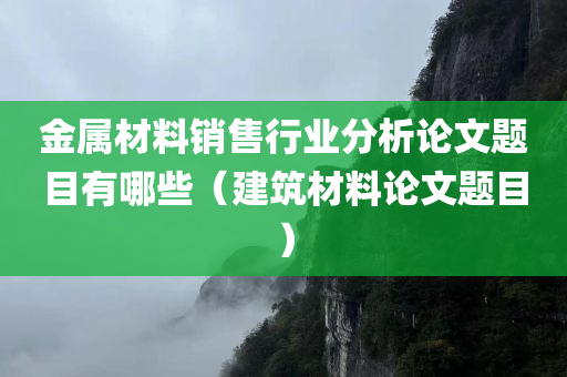 金属材料销售行业分析论文题目有哪些（建筑材料论文题目）