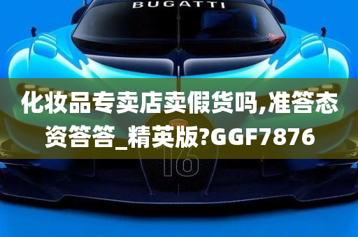 化妆品专卖店卖假货吗,准答态资答答_精英版?GGF7876