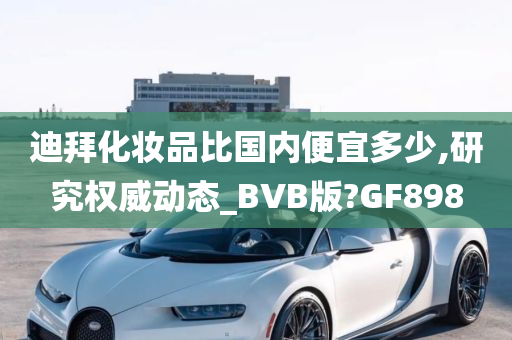 迪拜化妆品比国内便宜多少,研究权威动态_BVB版?GF898