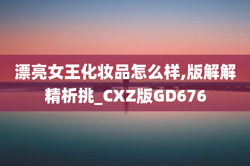 漂亮女王化妆品怎么样,版解解精析挑_CXZ版GD676