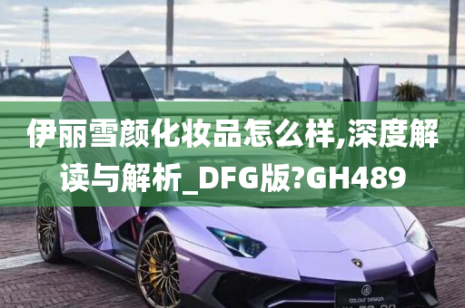 伊丽雪颜化妆品怎么样,深度解读与解析_DFG版?GH489